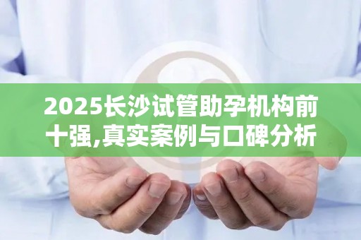 2025长沙试管助孕机构前十强,真实案例与口碑分析!