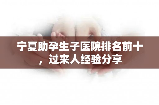 宁夏助孕生子医院排名前十，过来人经验分享