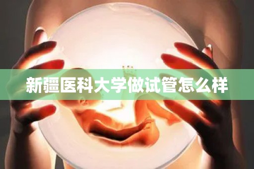 新疆医科大学做试管怎么样