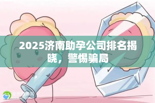 2025济南助孕公司排名揭晓，警惕骗局