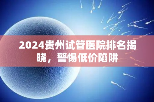 2024贵州试管医院排名揭晓，警惕低价陷阱