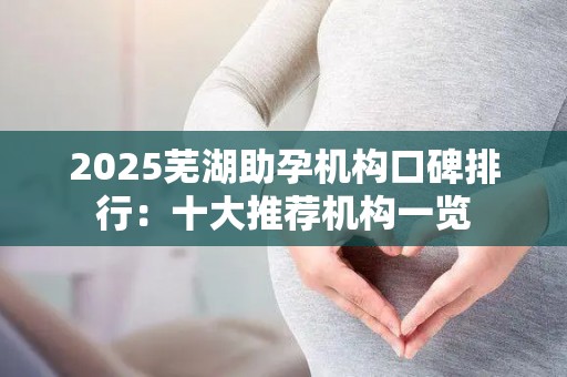 2025芜湖助孕机构口碑排行：十大推荐机构一览