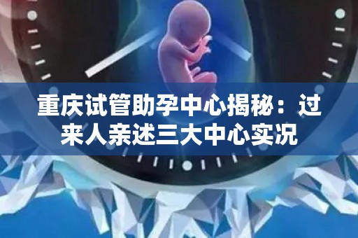 重庆试管助孕中心揭秘：过来人亲述三大中心实况