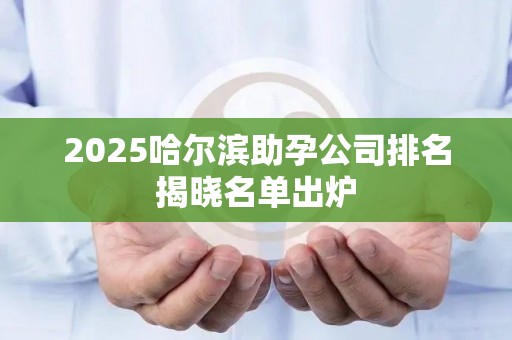 2025哈尔滨助孕公司排名揭晓名单出炉