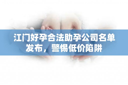 江门好孕合法助孕公司名单发布，警惕低价陷阱