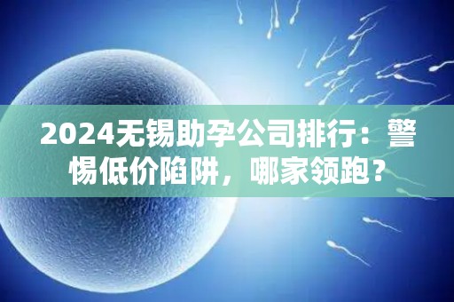 2024无锡助孕公司排行：警惕低价陷阱，哪家领跑？