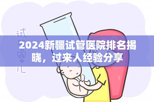 2024新疆试管医院排名揭晓，过来人经验分享