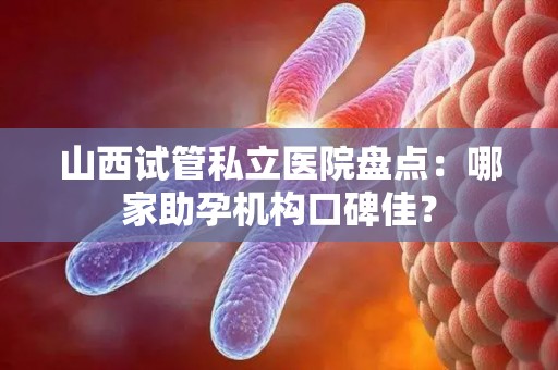 山西试管私立医院盘点：哪家助孕机构口碑佳？