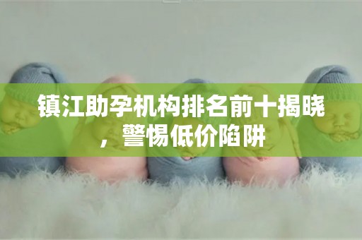 镇江助孕机构排名前十揭晓，警惕低价陷阱