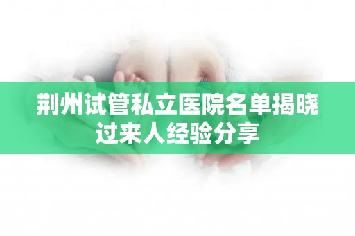 荆州试管私立医院名单揭晓过来人经验分享