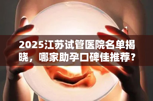 2025江苏试管医院名单揭晓，哪家助孕口碑佳推荐？