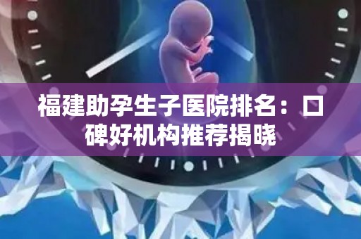 福建助孕生子医院排名：口碑好机构推荐揭晓