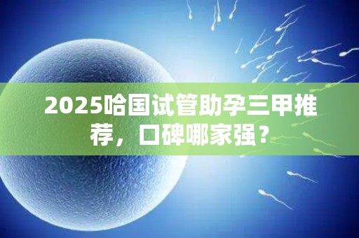 2025哈国试管助孕三甲推荐，口碑哪家强？