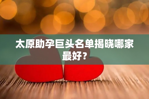 太原助孕巨头名单揭晓哪家最好？