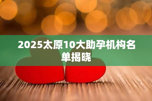 2025太原10大助孕机构名单揭晓