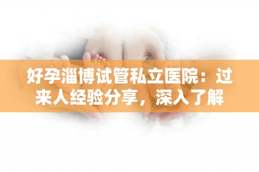 好孕淄博试管私立医院：过来人经验分享，深入了解