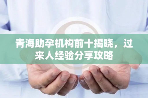 青海助孕机构前十揭晓，过来人经验分享攻略