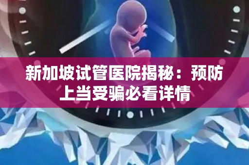 新加坡试管医院揭秘：预防上当受骗必看详情