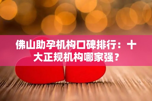 佛山助孕机构口碑排行：十大正规机构哪家强？