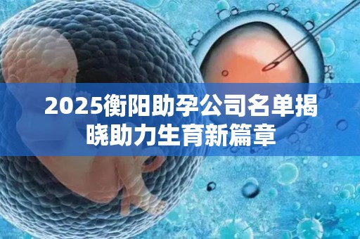 2025衡阳助孕公司名单揭晓助力生育新篇章