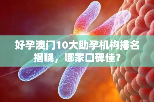 好孕澳门10大助孕机构排名揭晓，哪家口碑佳？