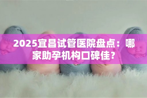 2025宜昌试管医院盘点：哪家助孕机构口碑佳？