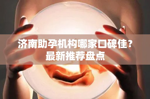 济南助孕机构哪家口碑佳？最新推荐盘点