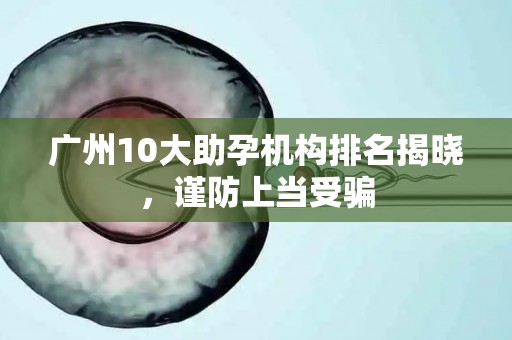 广州10大助孕机构排名揭晓，谨防上当受骗