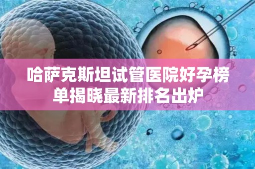 哈萨克斯坦试管医院好孕榜单揭晓最新排名出炉