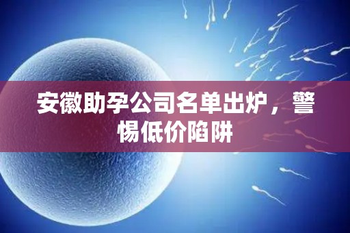 安徽助孕公司名单出炉，警惕低价陷阱