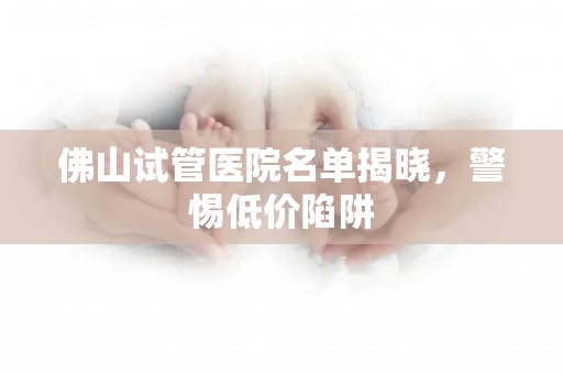 佛山试管医院名单揭晓，警惕低价陷阱