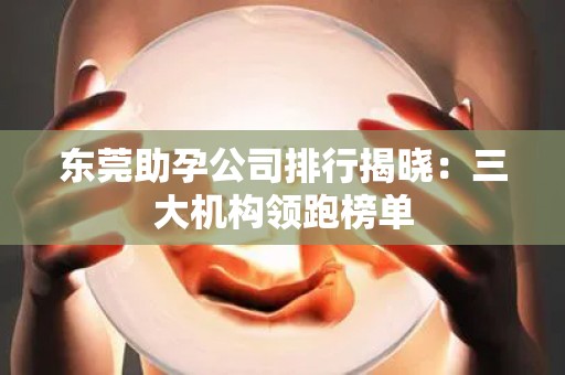 东莞助孕公司排行揭晓：三大机构领跑榜单