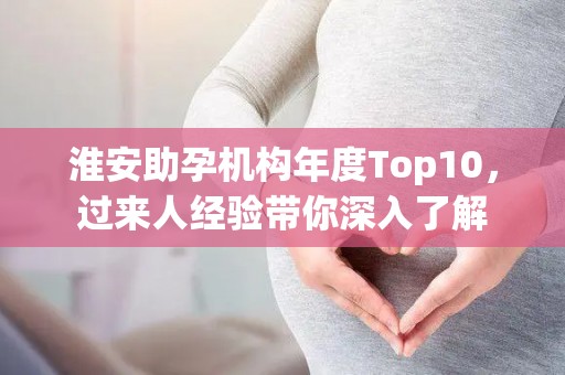 淮安助孕机构年度Top10，过来人经验带你深入了解