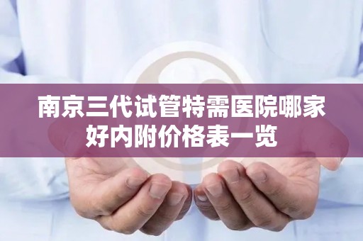南京三代试管特需医院哪家好内附价格表一览