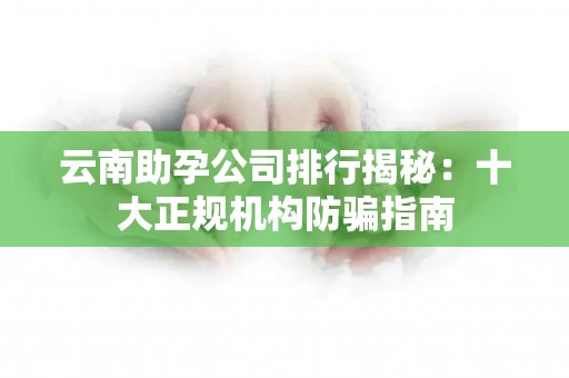 云南助孕公司排行揭秘：十大正规机构防骗指南