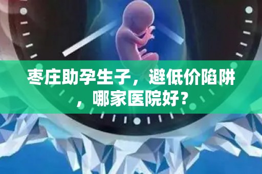 枣庄助孕生子，避低价陷阱，哪家医院好？