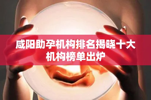 咸阳助孕机构排名揭晓十大机构榜单出炉