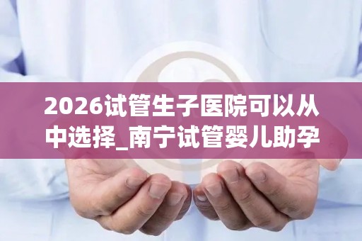 2026试管生子医院可以从中选择_南宁试管婴儿助孕医院目录大全!