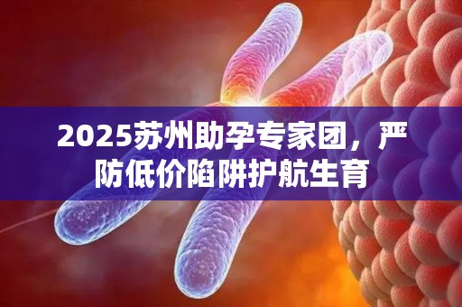 2025苏州助孕专家团，严防低价陷阱护航生育