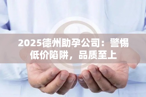 2025德州助孕公司：警惕低价陷阱，品质至上