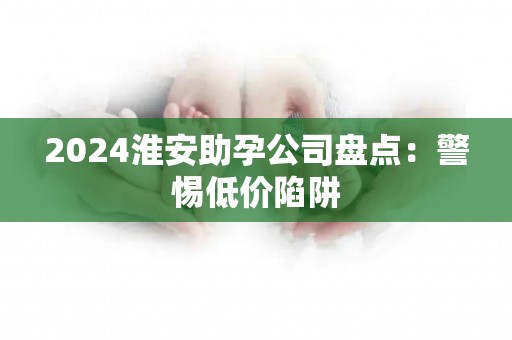 2024淮安助孕公司盘点：警惕低价陷阱