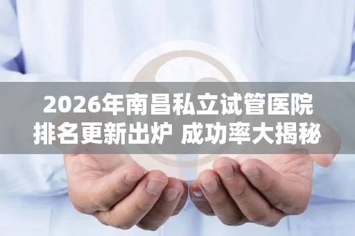 2026年南昌私立试管医院排名更新出炉 成功率大揭秘