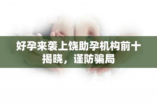 好孕来袭上饶助孕机构前十揭晓，谨防骗局