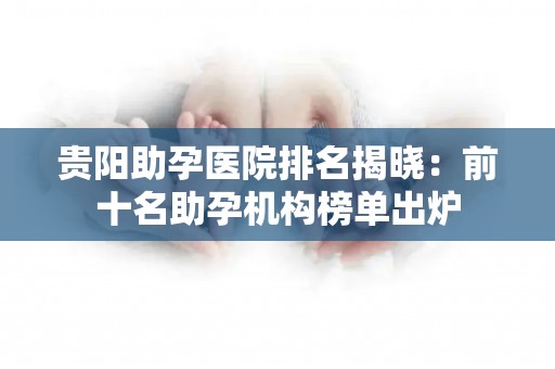贵阳助孕医院排名揭晓：前十名助孕机构榜单出炉