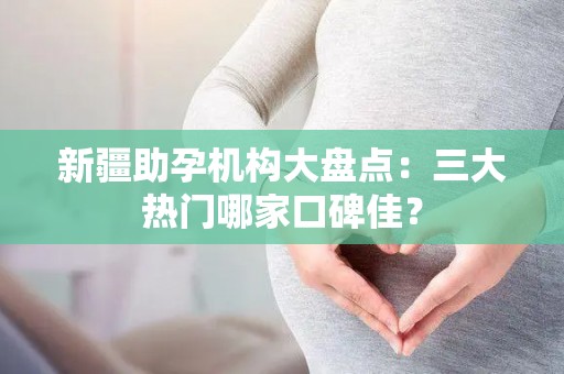 新疆助孕机构大盘点：三大热门哪家口碑佳？