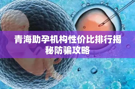 青海助孕机构性价比排行揭秘防骗攻略