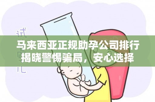 马来西亚正规助孕公司排行揭晓警惕骗局，安心选择