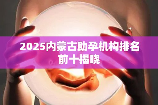 2025内蒙古助孕机构排名前十揭晓