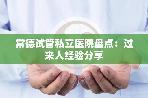 常德试管私立医院盘点：过来人经验分享