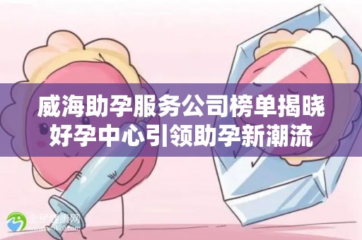 威海助孕服务公司榜单揭晓好孕中心引领助孕新潮流